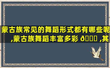 蒙古族常见的舞蹈形式都有哪些呢,蒙古族舞蹈丰富多彩 🐟 ,其常见的舞蹈形式有